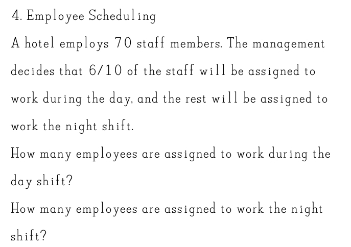 Employee Scheduling 
A hotel employs 70 staff members. The management 
decides that 6/10 of the staff will be assigned to 
work during the day, and the rest will be assigned to 
work the night shift. 
How many employees are assigned to work during the
day shift? 
How many employees are assigned to work the night 
shift?