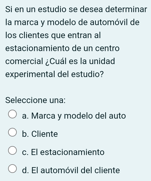 Si en un estudio se desea determinar
la marca y modelo de automóvil de
los clientes que entran al
estacionamiento de un centro
comercial ¿Cuál es la unidad
experimental del estudio?
Seleccione una:
a. Marca y modelo del auto
b. Cliente
c. El estacionamiento
d. El automóvil del cliente