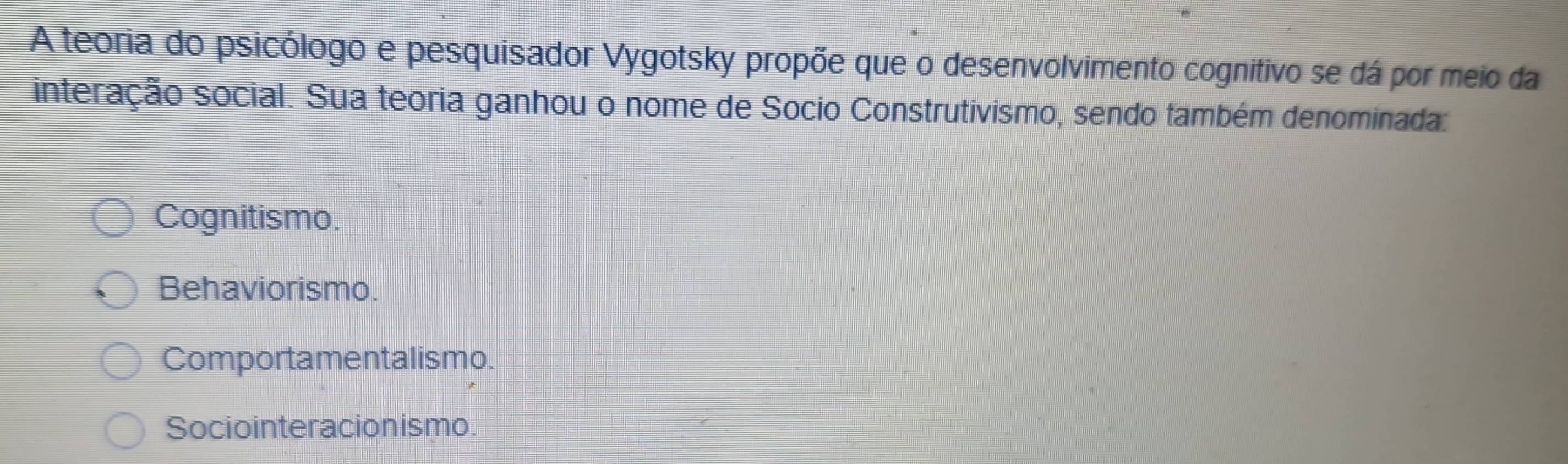 A teoria do psicólogo e pesquisador Vygotsky propõe que o desenvolvimento cognitivo se dá por meio da
interação social. Sua teoria ganhou o nome de Socio Construtivismo, sendo também denominada:
Cognitismo.
Behaviorismo.
Comportamentalismo.
Sociointeracionismo.