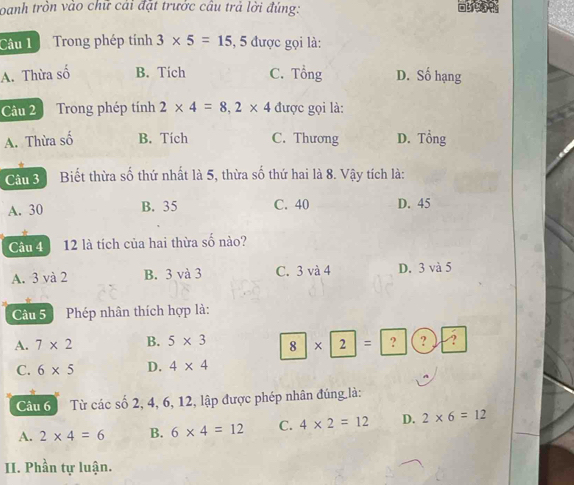 oanh tròn vào chữ cái đặt trước câu trả lời đúng:
Câu 1 Trong phép tính 3* 5=15,5 được gọi là:
A. Thừa số B. Tích C. Tổng D. Số hạng
Câu 2 Trong phép tính 2* 4=8, 2* 4 được gọi là:
A. Thừa số B. Tích C. Thương D. Tổng
Câu 3 Biết thừa số thứ nhất là 5, thừa số thứ hai là 8. Vậy tích là:
A. 30 B. 35 C. 40 D. 45
Câu 4 12 là tích của hai thừa số nào?
A. 3 và 2 B. 3 và 3 C. 3 và 4 D. 3 và 5
Câu 5 I Phép nhân thích hợp là:
A. 7* 2 B. 5* 3 8 2 = ? ? A
C. 6* 5 D. 4* 4
Câu 6 Từ các số 2, 4, 6, 12, lập được phép nhân đúng là:
A. 2* 4=6 B. 6* 4=12 C. 4* 2=12 D. 2* 6=12
II. Phần tự luận.