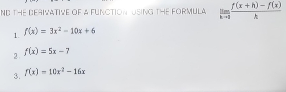 ND THE DERIVATIVE OF A FUNCTION USING THE FORMULA limlimits _hto 0 (f(x+h)-f(x))/h 
1. f(x)=3x^2-10x+6
2. f(x)=5x-7
3. f(x)=10x^2-16x