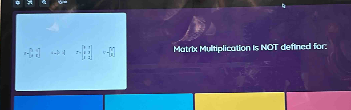 13/20
R=beginbmatrix 3&4 6&5endbmatrix 5-[21] T=beginbmatrix 9&7 6&3 5&2endbmatrix U=beginbmatrix 5 8endbmatrix Matrix Multiplication is NOT defined for: