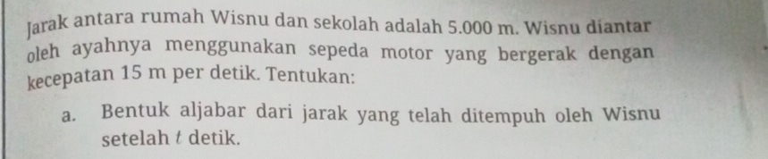 Jarak antara rumah Wisnu dan sekolah adalah 5.000 m. Wisnu diantar 
oleh ayahnya menggunakan sepeda motor yang bergerak dengan 
kecepatan 15 m per detik. Tentukan: 
a. Bentuk aljabar dari jarak yang telah ditempuh oleh Wisnu 
setelah t detik.