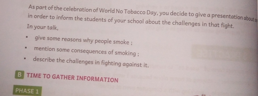 As part of the celebration of World No Tobacco Day, you decide to give a presentation abouts 
in order to inform the students of your school about the challenges in that fight. 
In your talk, 
give some reasons why people smoke ; 
mention some consequences of smoking ; 
describe the challenges in fighting against it. 
B TIME TO GATHER INFORMATION 
PHASE 1