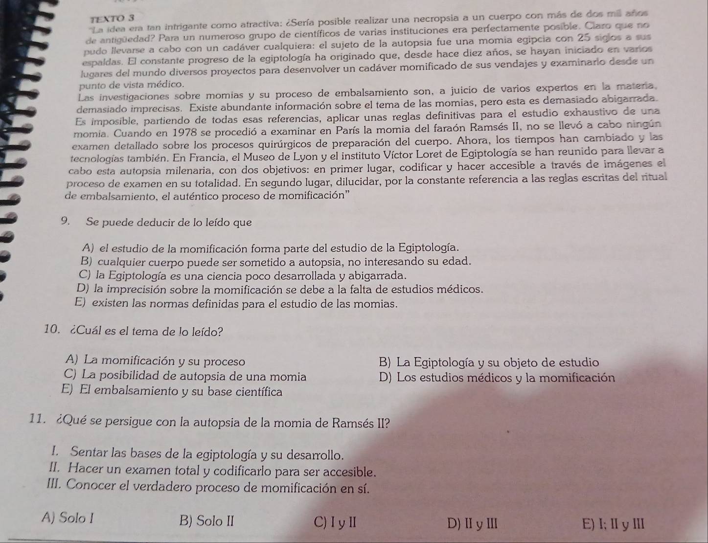 TEXTO 3
'La idea era tan intrigante como atractiva: ¿Sería posible realizar una necropsia a un cuerpo con más de dos mil años
de antigüedad? Para un numeroso grupo de científicos de varias instituciones era perfectamente posible. Claro que no
pudo llevarse a cabo con un cadáver cualquiera: el sujeto de la autopsia fue una momia egipcia con 25 siglos a sus
espaldas. El constante progreso de la egiptología ha originado que, desde hace diez años, se hayan iniciado en varios
lugares del mundo diversos proyectos para desenvolver un cadáver momificado de sus vendajes y examinario desde un
punto de vista médico.
Las investigaciones sobre momias y su proceso de embalsamiento son, a juicio de varios expertos en la matera.
demasiado imprecisas. Existe abundante información sobre el tema de las momias, pero esta es demasiado abigarrada.
Es imposible, partiendo de todas esas referencias, aplicar unas reglas definitivas para el estudio exhaustivo de una
momia. Cuando en 1978 se procedió a examinar en París la momia del faraón Ramsés II, no se llevó a cabo ningún
examen detallado sobre los procesos quirúrgicos de preparación del cuerpo. Ahora, los tiempos han cambiado y las
tecnologías también. En Francia, el Museo de Lyon y el instituto Víctor Loret de Egiptología se han reunido para llevar a
cabo esta autopsia milenaria, con dos objetivos: en primer lugar, codificar y hacer accesible a través de imágenes el
proceso de examen en su totalidad. En segundo lugar, dilucidar, por la constante referencia a las reglas escritas del ritual
de embalsamiento, el auténtico proceso de momificación”
9. Se puede deducir de lo leído que
A) el estudio de la momificación forma parte del estudio de la Egiptología.
B) cualquier cuerpo puede ser sometido a autopsia, no interesando su edad.
C) la Egiptología es una ciencia poco desarrollada y abigarrada.
D) la imprecisión sobre la momificación se debe a la falta de estudios médicos.
E) existen las normas definidas para el estudio de las momias.
10. ¿Cuál es el tema de lo leído?
A) La momificación y su proceso B) La Egiptología y su objeto de estudio
C) La posibilidad de autopsia de una momia D) Los estudios médicos y la momificación
E) El embalsamiento y su base científica
11. ¿Qué se persigue con la autopsia de la momia de Ramsés II?
I. Sentar las bases de la egiptología y su desarrollo.
II. Hacer un examen total y codificarlo para ser accesible.
III. Conocer el verdadero proceso de momificación en sí.
A) Solo I B) Solo II C)ⅠyⅡ D)ⅡyⅢ E)Ⅰ;ⅡyⅢ