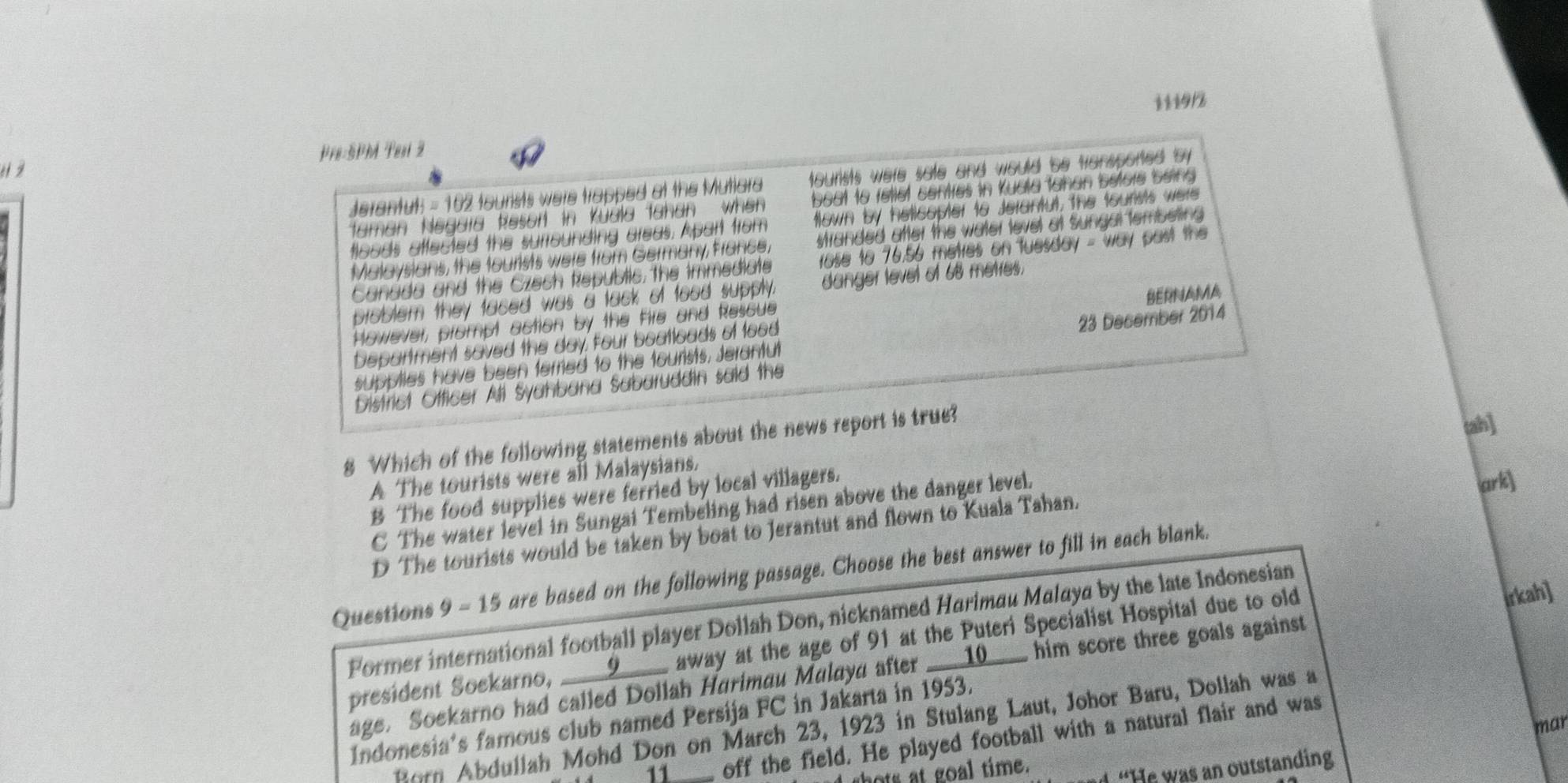111912
é1 2 Pre:5PM Tesi 2
Jerantuts = 102 tourists were trapped at the Mutlara oursts were sate and would be tansported by 
faman Negara Resort in Küdla fahan when boat to fettet centies in Kuala tahan betore being 
tloods affected the surrounding areas. Apart from fown by helicopter t6 Jerantut, the tourists were
Malaysians, the tourists were from Germany, france, stranded after the water level of Sungal tembeting 
Canada and the Czech Republic, the immediate rose to 76.56 metres on fuesday - way past the 
problem they faced was a tack of food supply. danger level of 68 metres.
However, prompt action by the fie and Rescue
Department saved the day, four boatloads of tood BERNAMA
supplies have been terried to the tourists, Jerantut 23 December 2014
District Officer All Syahbana Sabaruddin said the
8 Which of the following statements about the news report is true?
tah]
A The tourists were all Malaysians.
B The food supplies were ferried by local villagers.
C The water level in Sungai Tembeling had risen above the danger level.
ark]
D The tourists would be taken by boat to Jerantut and flown to Kuala Tahan.
Questions 9 - 15 are based on the following passage. Choose the best answer to fill in each blank.
Former international football player Dollah Don, nicknamed Harimau Malaya by the late Indonesian
president Soekarno, _____9__ away at the age of 91 at the Puteri Specialist Hospital due to old
age. Soekarno had called Dollah Harimau Malayd after __10__ him score three goals against. rkah]
Indonesia's famous club named Persija FC in Jakarta in 1953.
Born Abdullah Mohd Don on March 23, 1923 in Stulang Laut, Johor Baru, Dollah was a
11 off the field. He played football with a natural flair and was
hots at goal time. mar
“He was an outstanding