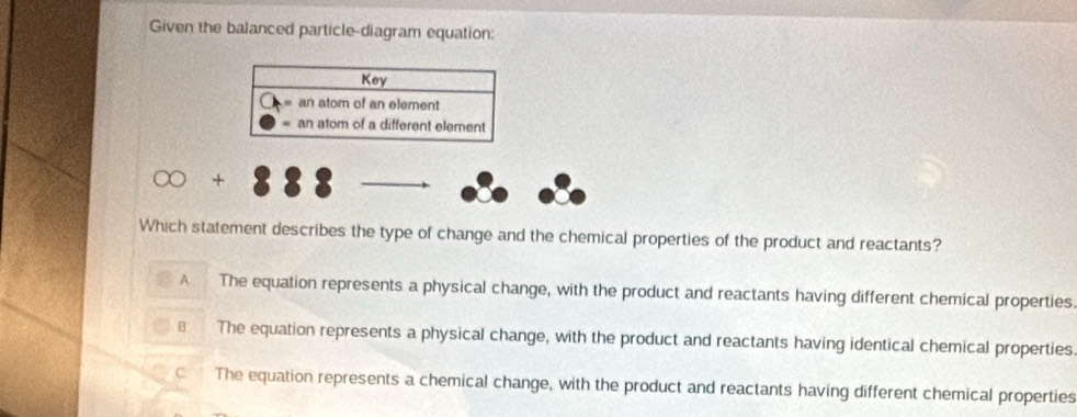 Given the balanced particle-diagram equation:
Key
an atom of an element
an atom of a different element
+
Which statement describes the type of change and the chemical properties of the product and reactants?
A The equation represents a physical change, with the product and reactants having different chemical properties
B The equation represents a physical change, with the product and reactants having identical chemical properties
CThe equation represents a chemical change, with the product and reactants having different chemical properties