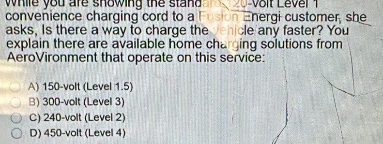 while you are showing the standare 20-volt Level 1
convenience charging cord to a Fusion Energi customer, she
asks, Is there a way to charge the vehicle/any faster? You
explain there are available home charging solutions from
AeroVironment that operate on this service:
A) 150-volt (Level 1.5)
B) 300-volt (Level 3)
C) 240-volt (Level 2)
D) 450-volt (Level 4)