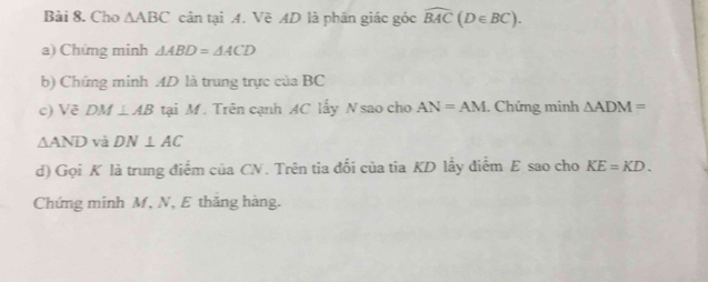 Cho △ ABC cản tại A. Vẽ AD là phân giác góc widehat BAC(D∈ BC). 
a) Chứng minh △ ABD=△ ACD
b) Chứng minh AD là trung trực của BC
c) Vẽ DM ⊥ AB tại M. Trên cạnh AC lấy N sao cho AN=AM. Chứng minh △ ADM=
△ AND và DN⊥ AC
d) Gọi K là trung điểm của CN. Trên tia đối của tia KD lấy điểm E sao cho KE=KD. 
Chứng minh M, N, E thăng hàng.