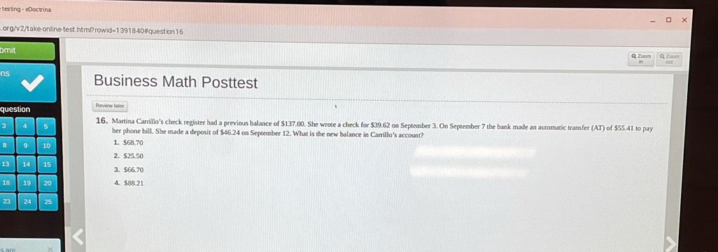 testing - eDoctrina
.org/v2/take-online-test.htm?rowid=1391840 #question16
bmit Q Zoom
Q Zoom
ns
Business Math Posttest
question Review later
3 16, Martina Carrillo's check register had a previous balance of $137.00. She wrote a check for $39.62 on September 3. On September 7 the bank made an automatic transfer (AT) of $55.41 to pay
her phone bill. She made a deposit of $46.24 on September 12. What is the new balance in Carrillo's account?
1. $68.70
2. $25.50
1 3. $66.7 (
4. $88.21
2