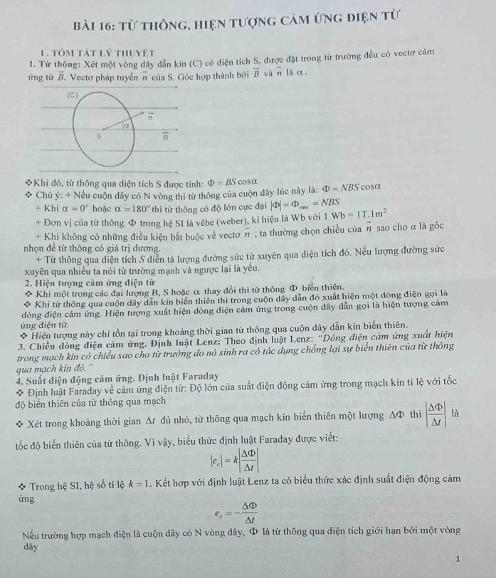 từ thông, hiện tượng cảm ứng điện từ
1 . tóm tát lý thuyệt
1. Từ thông: Xét một vòng dây dẫn kín (C) có diện tích S, được đặt trong từ trường đều có vectơ cảm
ứng từ vector B T. Vectơ pháp tuyển # của S. Góc hợp thành bởi vector B và vector n là α.
Khi đó, từ thông qua diện tích S được tính: Phi =BScos alpha Phi =NBS cos alpha
Chú ý: + Nếu cuộn dây có N vòng thì từ thông của cuộn dây lúc này là:
+ Khi alpha =0° hoặc alpha =180° thì từ thông có độ lớn cực đại |Phi |=Phi _max=NBS Wb=1T.1m^2
+ Đơn vị của từ thông Ф trong hệ SI là vêbe (weber), kí hiệu là Wb với 1
+ Khi không có những điều kiện bắt buộc về vectơ n , ta thường chọn chiều của vector n sao cho α là góc
nhọn đề từ thông có giá trị dương
+ Từ thông qua diện tích S diễn tả lượng đường sức từ xuyên qua diện tích đó. Nếu lượng đường sức
xuyên qua nhiều ta nói từ trường mạnh và ngược lại là yếu.
2. Hiện tượng cảm ứng điện từ
* Khi một trong các đại lượng B, S hoặc α thay đổi thì từ thông Φ_biển thiên.
Khi từ thông qua cuộn dây dẫn kín biến thiên thì trong cuộn dây dẫn đó xuất hiện một dòng điện gọi là
dòng điện cảm ứng. Hiện tượng xuất hiện dòng điện cảm ứng trong cuộn dây dẫn gọi là hiện tượng cảm
ứng điện từ.
* Hiện tượng này chỉ tồn tại trong khoảng thời gian từ thông qua cuộn dây dẫn kín biến thiên.
3. Chiều đòng điện cảm ứng. Định luật Lenz: Theo định luật Lenz: ''Dòng điện cảm ứng xuất hiện
trong mạch kín có chiều sao cho từ trường do nó sinh ra có tác dụng chống lại sự biến thiên của từ thông
qua mạch kín đó.''
4. Suất điện động cảm ứng. Định luật Faraday
Định luật Faraday về cảm ứng điện từ: Độ lớn của suất điện động cảm ứng trong mạch kín tỉ lệ với tốc
độ biến thiên của từ thông qua mạch
Xét trong khoảng thời gian Δt đủ nhỏ, từ thông qua mạch kín biến thiên một lượng △ thì | △ Phi /△ t | là
tốc độ biển thiên của từ thông. Vì vậy, biểu thức định luật Faraday được viết:
|e_c|=k| △ Phi /△ t |
* Trong hệ SI, hệ số tỉ lệ k=1. Kết hợp với định luật Lenz ta có biểu thức xác định suất điện động cảm
ứng
e_c=- △ Phi /△ t 
Nếu trường hợp mạch điện là cuộn dây có N vòng dây, Φ là từ thông qua diện tích giới hạn bởi một vòng
dây
1