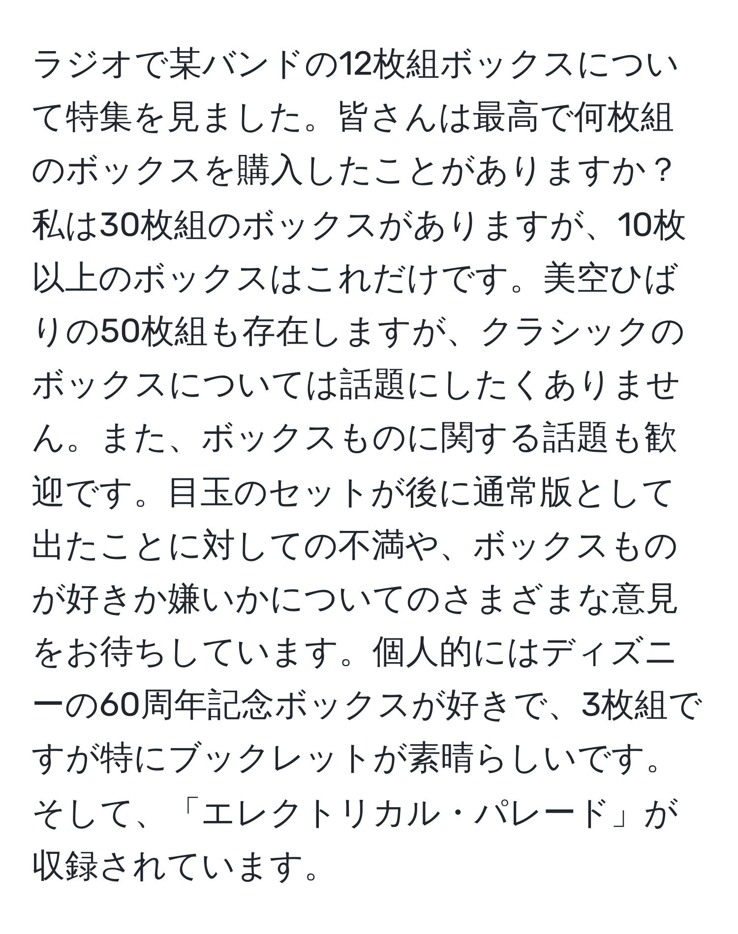 ラジオで某バンドの12枚組ボックスについて特集を見ました。皆さんは最高で何枚組のボックスを購入したことがありますか？私は30枚組のボックスがありますが、10枚以上のボックスはこれだけです。美空ひばりの50枚組も存在しますが、クラシックのボックスについては話題にしたくありません。また、ボックスものに関する話題も歓迎です。目玉のセットが後に通常版として出たことに対しての不満や、ボックスものが好きか嫌いかについてのさまざまな意見をお待ちしています。個人的にはディズニーの60周年記念ボックスが好きで、3枚組ですが特にブックレットが素晴らしいです。そして、「エレクトリカル・パレード」が収録されています。