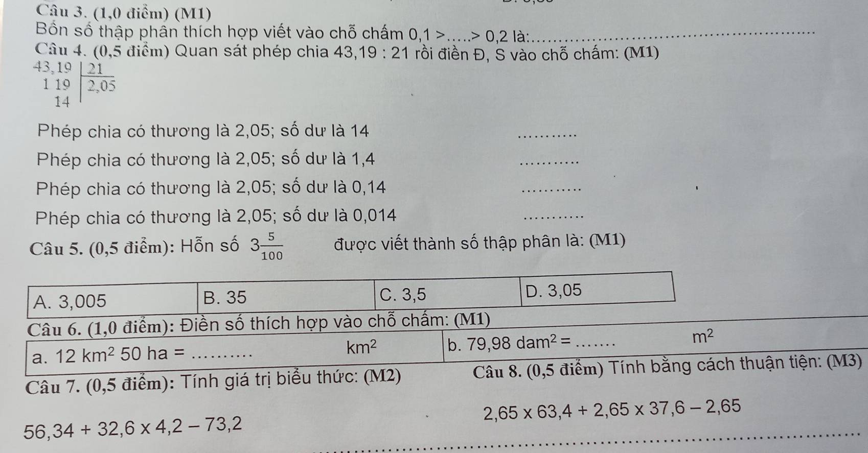 (1,0 điểm) (M1)
Bốn số thập phần thích hợp viết vào chỗ chấm 0,1>...>0,2la _
Câu 4. (0,5 điểm) Quan sát phép chia 43, 19:21 rồi điền Đ, S vào chỗ chấm: (M1)
beginarrayr 43,19 119 14endarray | 21/2,05 
Phép chia có thương là 2,05; số dư là 14
_
Phép chia có thương là 2,05; số dư là 1,4
_
Phép chia có thương là 2,05; số dư là 0,14
_
Phép chia có thương là 2,05; số dư là 0,014
_
Câu 5. (0,5 điểm): Hỗn số 3 5/100  được viết thành số thập phân là: (M1)
A. 3,005 B. 35 C. 3,5 D. 3,05
Câu 6. (1,0 điểm): Điền số thích hợp vào chỗ chấm: (M1)
b. 79,98dam^2= _ m^2
a. 12km^250ha= _
km^2
Câu 7. (0,5 điểm): Tính giá trị biểu thức: (M2) Câu 8. (0,5 điểm) Tính bằng cách thuận tiện: (M3)
2,65* 63, 4+2,65* 37, 6-2,65
56,34+32, 6* 4, 2-73,2