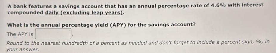 A bank features a savings account that has an annual percentage rate of 4.6% with interest 
compounded daily (excluding leap years). 
What is the annual percentage yield (APY) for the savings account? 
The APY is □ . 
Round to the nearest hundredth of a percent as needed and don't forget to include a percent sign, %, in 
your answer.