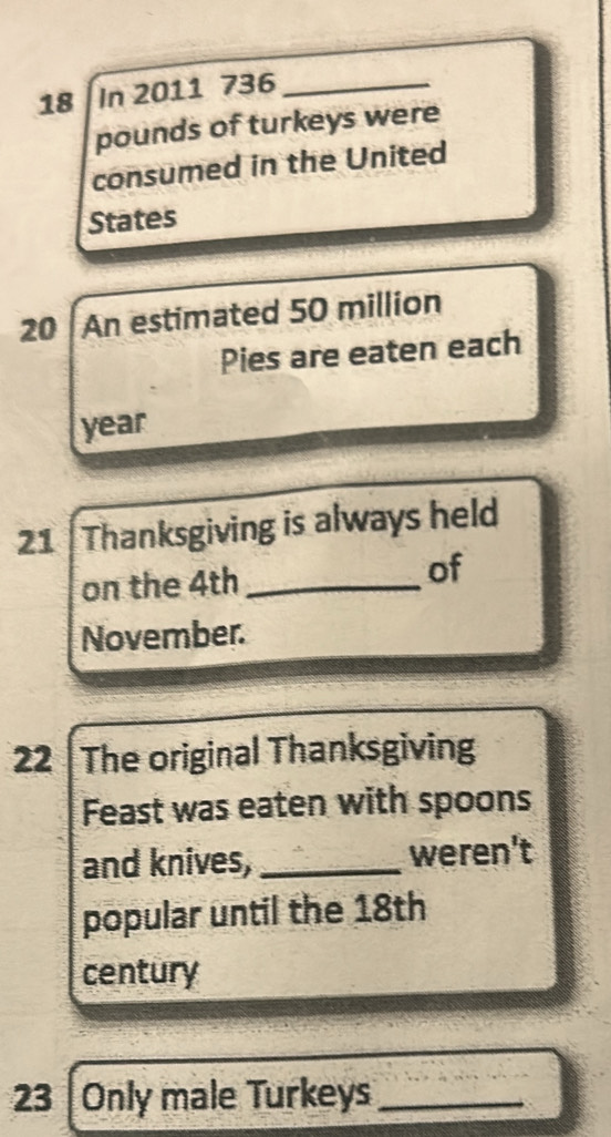 In 2011 736_ 
pounds of turkeys were 
consumed in the United 
States
20 An estimated 50 million
Pies are eaten each
year
21 Thanksgiving is always held 
on the 4th _ of 
November. 
22 The original Thanksgiving 
Feast was eaten with spoons 
and knives,_ weren't 
popular until the 18th
century 
23 Only male Turkeys_