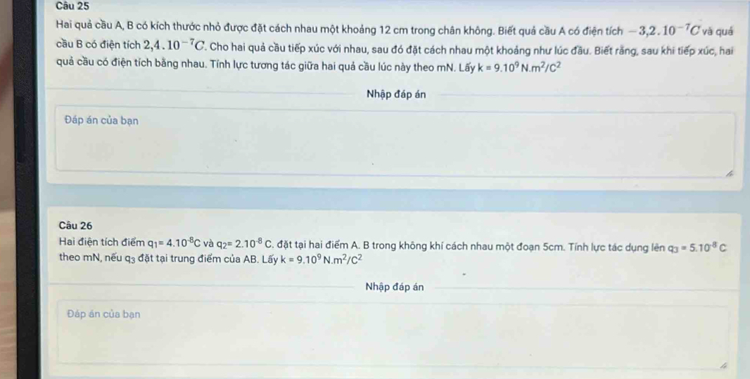 Hai quả cầu A, B có kích thước nhỏ được đặt cách nhau một khoảng 12 cm trong chân không. Biết quả cầu A có điện tích -3,2.10^(-7)C và quá 
cầu B có điện tích 2, 4.10^(-7)C T. Cho hai quả cầu tiếp xúc với nhau, sau đó đặt cách nhau một khoảng như lúc đầu. Biết răng, sau khi tiếp xúc, hai 
quả cầu có điện tích bằng nhau. Tính lực tương tác giữa hai quả cầu lúc này theo mN. Lấy k=9.10^9N· m^2/C^2
Nhập đáp án 
Đáp án của bạn 
Câu 26 
Hai điện tích điểm q_1=4.10^(-8)C và q_2=2.10^(-8)C S. đặt tại hai điểm A. B trong không khí cách nhau một đoạn 5cm. Tính lực tác dụng lên q_3=5.10^(-8)C
theo mN, nếu q_3 đặt tại trung điểm của AB. Lấy k=9.10^9N· m^2/C^2
Nhập đáp án 
Đáp án của bạn