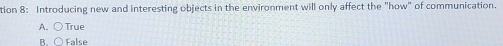 tion 8: Introducing new and interesting objects in the environment will only affect the "how" of communication.
A. ○ True
B.○ False