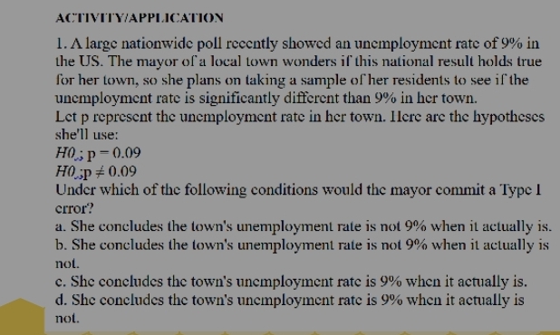 ACTIVITY/APPLICATION
1. A large nationwide poll recently showed an unemployment rate of 9% in
the US. The mayor of a local town wonders if this national result holds true
for her town, so she plans on taking a sample of her residents to see if the
unemployment rate is significantly different than 9% in her town.
Let p represent the unemployment rate in her town. Here are the hypotheses
she'll use:
H0:p=0.09
H0;p!= 0.09
Under which of the following conditions would the mayor commit a Type I
error?
a. She concludes the town's unemployment rate is not 9% when it actually is.
b. She concludes the town's unemployment rate is not 9% when it actually is
not.
e. She concludes the town's unemployment rate is 9% when it actually is.
d. She concludes the town's unemployment rate is 9% when it actually is
not.