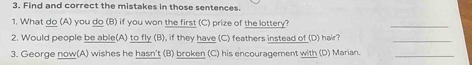 Find and correct the mistakes in those sentences. 
1. What do (A) you do (B) if you won the first (C) prize of the lottery? 
_ 
2. Would people be able(A) to fly (B), if they have (C) feathers instead of (D) hair? 
_ 
3. George now(A) wishes he hasn’t (B) broken (C) his encouragement with (D) Marian._