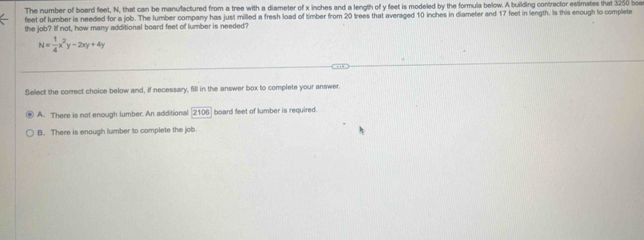 The number of board feet, N, that can be manufactured from a tree with a diameter of x inches and a length of y feet is modeled by the formula below. A building contractor estimates that 3250 boa
feet of lumber is needed for a job. The lumber company has just milled a fresh load of timber from 20 trees that averaged 10 inches in diameter and 17 feet in length. Is this enough to complete
the job? If not, how many additional board feet of lumber is needed?
N= 1/4 x^2y-2xy+4y
Select the correct choice below and, if necessary, fill in the answer box to complete your answer.
A. There is not enough lumber. An additional [2106] board feet of lumber is required.
B. There is enough lumber to complete the job.