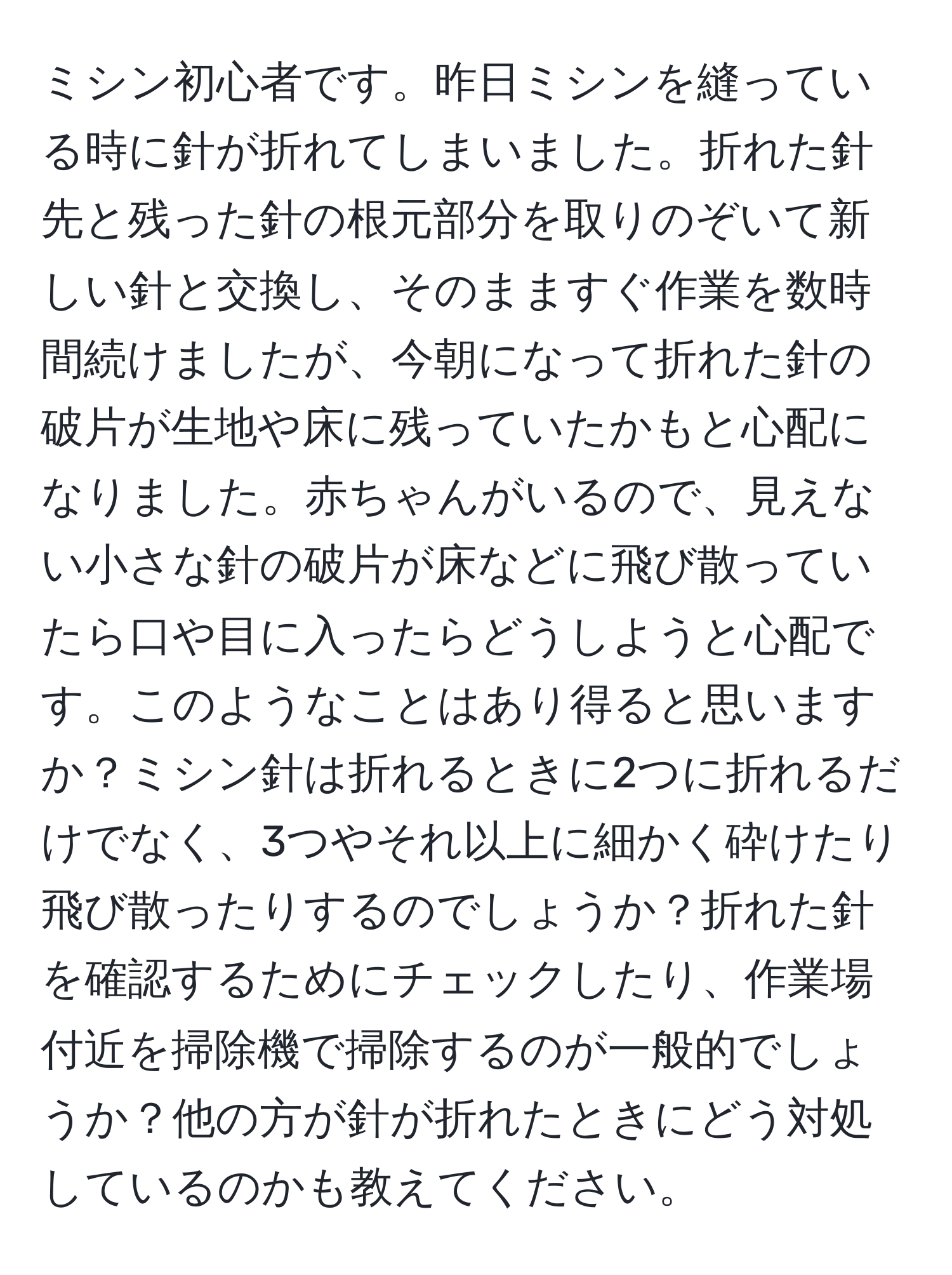 ミシン初心者です。昨日ミシンを縫っている時に針が折れてしまいました。折れた針先と残った針の根元部分を取りのぞいて新しい針と交換し、そのまますぐ作業を数時間続けましたが、今朝になって折れた針の破片が生地や床に残っていたかもと心配になりました。赤ちゃんがいるので、見えない小さな針の破片が床などに飛び散っていたら口や目に入ったらどうしようと心配です。このようなことはあり得ると思いますか？ミシン針は折れるときに2つに折れるだけでなく、3つやそれ以上に細かく砕けたり飛び散ったりするのでしょうか？折れた針を確認するためにチェックしたり、作業場付近を掃除機で掃除するのが一般的でしょうか？他の方が針が折れたときにどう対処しているのかも教えてください。