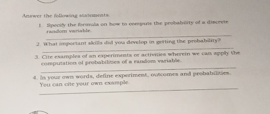 Answer the following statements 
1. Specify the formula on how to compute the probability of a discrete 
_ 
random variable. 
_ 
2. What important skills did you develop in getting the probability? 
3. Cite examples of an experiments or activities wherein we can apply the 
_ 
computation of probabilities of a random variable. 
4. In your own words, define experiment, outcomes and probabilities. 
_ 
You can cite your own example.