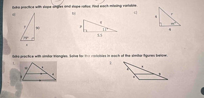 Extra practice with slope angles and slope ratios: Find each missing variable.
a)
b)
c)
Extra practice with similar triangles. Solve for the variables in each of the similar figures below.
1.
2.