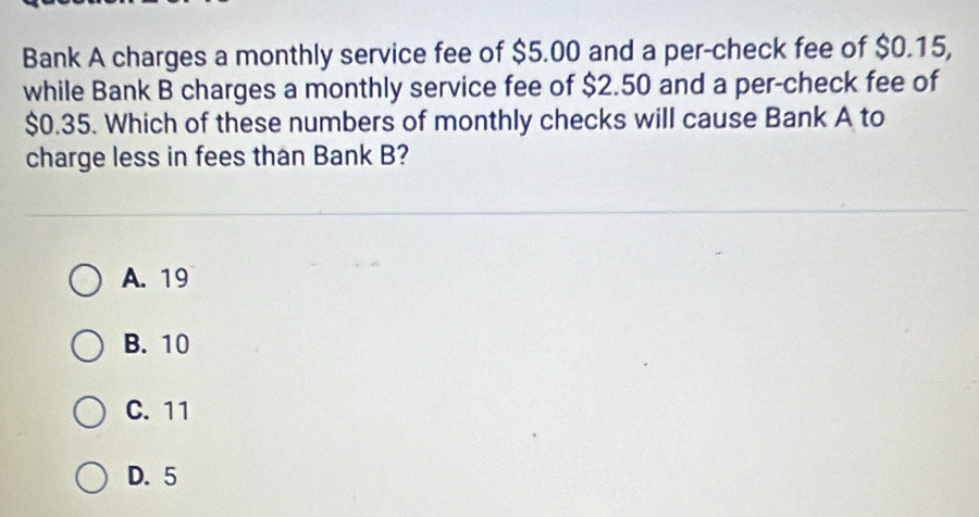 Bank A charges a monthly service fee of $5.00 and a per-check fee of $0.15,
while Bank B charges a monthly service fee of $2.50 and a per-check fee of
$0.35. Which of these numbers of monthly checks will cause Bank A to
charge less in fees than Bank B?
A. 19
B. 10
C. 11
D. 5