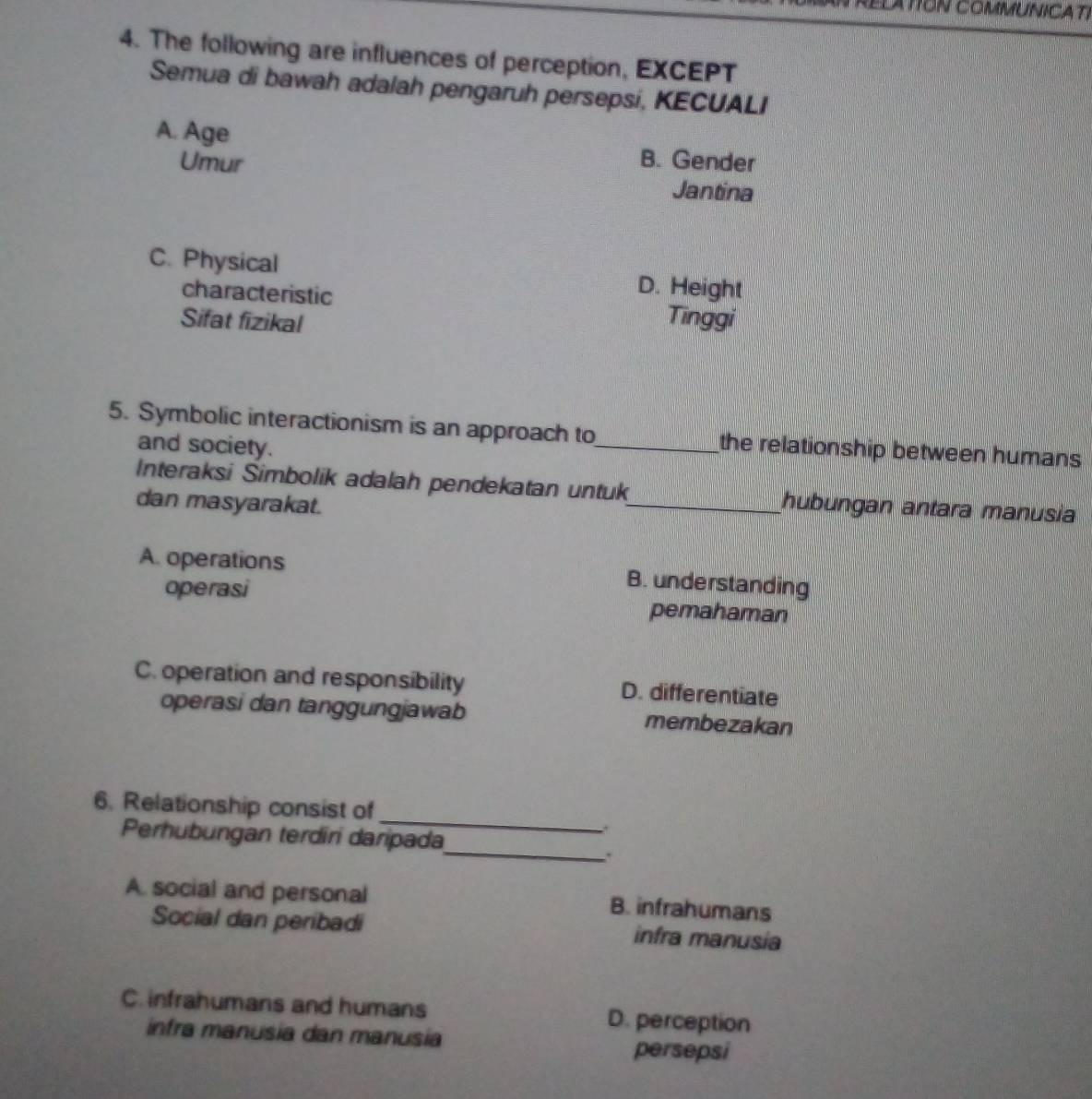 ELATION COMMUNICATI
4. The following are influences of perception, EXCEPT
Semua di bawah adalah pengaruh persepsi, KECUALI
A. Age B. Gender
Umur Jantina
C. Physical D. Height
characteristic
Sifat fizikal Tinggi
5. Symbolic interactionism is an approach to_ the relationship between humans
and society.
Interaksi Simbolik adalah pendekatan untuk_ hubungan antara manusia
dan masyarakat.
A. operations B. understanding
operasi pemahaman
C. operation and responsibility D. differentiate
operasi dan tanggungjawab membezakan
_
6. Relationship consist of
_
Perhubungan terdiri daripada
A. social and personal B. infrahumans
Social dan peribadi infra manusia
C. infrahumans and humans D. perception
infra manusia dan manusia persepsi