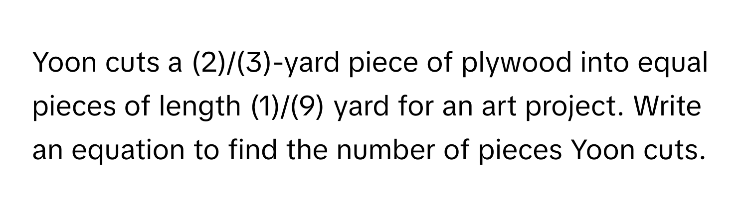 Yoon cuts a (2)/(3)-yard piece of plywood into equal pieces of length (1)/(9) yard for an art project. Write an equation to find the number of pieces Yoon cuts.