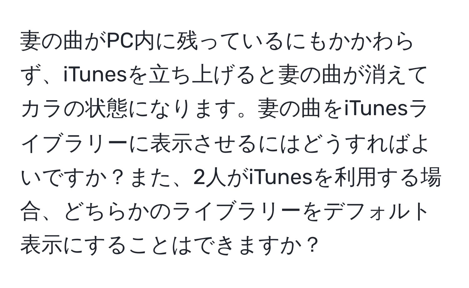 妻の曲がPC内に残っているにもかかわらず、iTunesを立ち上げると妻の曲が消えてカラの状態になります。妻の曲をiTunesライブラリーに表示させるにはどうすればよいですか？また、2人がiTunesを利用する場合、どちらかのライブラリーをデフォルト表示にすることはできますか？