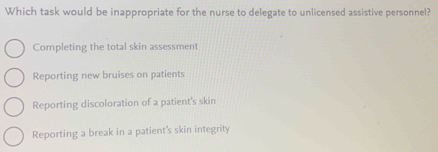 Which task would be inappropriate for the nurse to delegate to unlicensed assistive personnel?
Completing the total skin assessment
Reporting new bruises on patients
Reporting discoloration of a patient’s skin
Reporting a break in a patient’s skin integrity