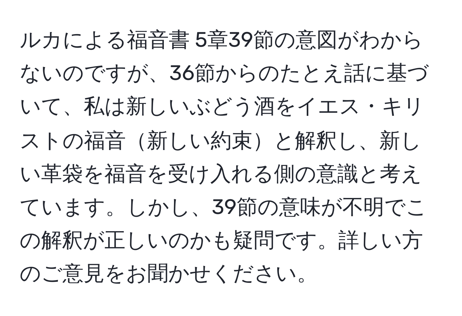 ルカによる福音書 5章39節の意図がわからないのですが、36節からのたとえ話に基づいて、私は新しいぶどう酒をイエス・キリストの福音新しい約束と解釈し、新しい革袋を福音を受け入れる側の意識と考えています。しかし、39節の意味が不明でこの解釈が正しいのかも疑問です。詳しい方のご意見をお聞かせください。