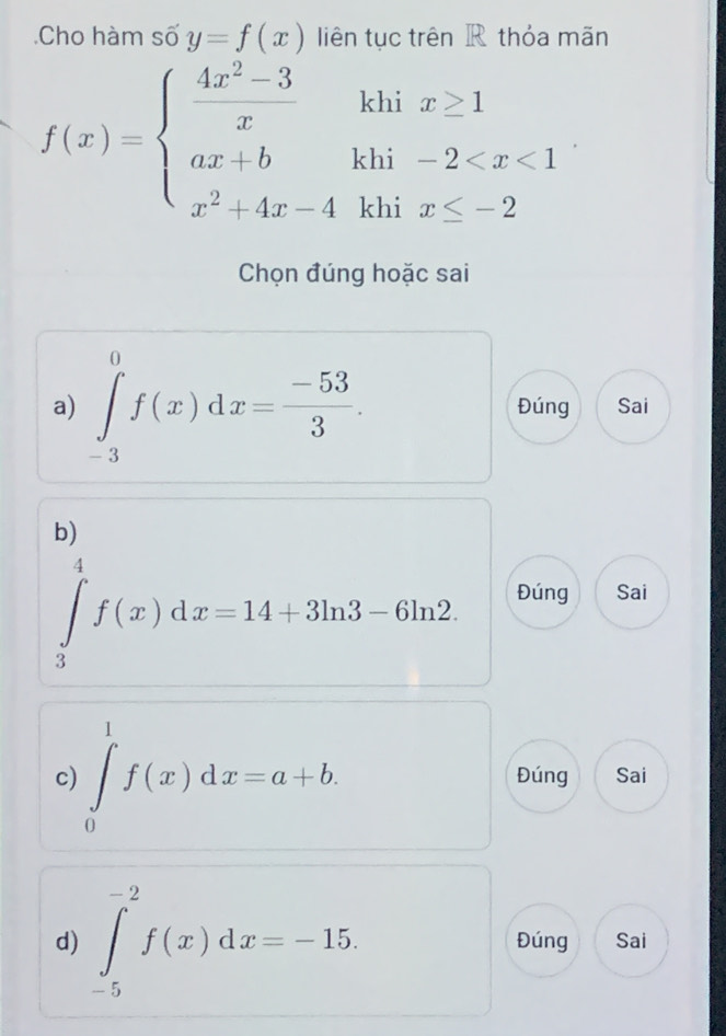 Cho hàm số y=f(x) liên tục trên R thỏa mãn
khi x≥ 1
f(x)=beginarrayl  (4x^2-3)/x  ax+b x^2+4x-4endarray. khi -2
khi x≤ -2
Chọn đúng hoặc sai
a) ∈tlimits _(-3)^0f(x)dx= (-53)/3 . Đúng Sai
b)
∈tlimits _3^4f(x)dx=14+3ln 3-6ln 2
Đúng Sai
c) ∈tlimits _0^1f(x)dx=a+b. Đúng Sai
d) ∈tlimits _(-5)^(-2)f(x)dx=-15. Đúng Sai