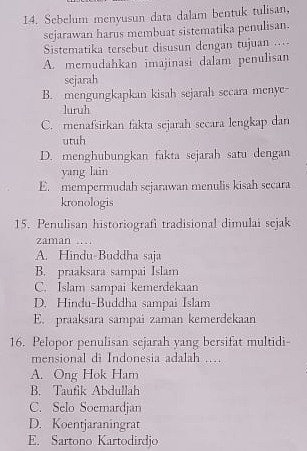 Sebelum menyusun data dalam bentuk tulisan,
sejarawan harus membuat sistematika penulisan.
Sistematika tersebut disusun dengan tujuan ....
A. memudahkan imajinasi dalam penulisan
sejarah
B. mengungkapkan kisah sejarah secara menye-
luruh
C. menafsirkan fakta sejarah secara lengkap dan
utuh
D. menghubungkan fakta sejarah satu dengan
yang lain
E. mempermudah sejarawan menulis kisah secara
kronologis
15. Penulisan historiografi tradisional dimulai sejak
zaman ....
A. Hindu-Buddha saja
B. praaksara sampai Islam
C. Islam sampai kemerdekaan
D. Hindu-Buddha sampai Islam
E. praaksara sampai zaman kemerdekaan
16. Pelopor penulisan sejarah yang bersifat multidi-
mensional di Indonesia adalah ……
A. Ong Hok Ham
B. Taufik Abdullah
C. Selo Soemardjan
D. Koentjaraningrat
E. Sartono Kartodirdjo