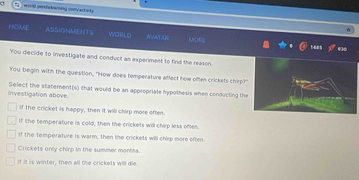 +
world.pendalearing.com/activity
HOME ASSIGNMENTS WORLD AVATAR MORE
1485 630
You decide to investigate and conduct an experiment to find the reason.
You begin with the question, "How does temperature affect how often crickets chirp?
Select the statement(s) that would be an appropriate hypothesis when conducting the
investigation above.
If the cricket is happy, then it will chirp more often.
If the temperature is cold, then the crickets will chirp less often.
If the temperature is warm, then the crickets will chirp more often.
Crickets only chirp in the summer months.
If it is winter, then all the crickets will die.