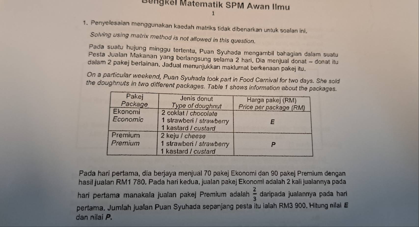 Benğkel Matematik SPM Awan Ilmu 
1 
1. Penyelesaian menggunakan kaedah matriks tidak dibenarkan untuk soalan ini, 
Solving using matrix method is not allowed in this question. 
Pada suatu hujung minggu tertentu, Puan Syuhada mengambil bahagian dalam suatu 
Pesta Jualan Makanan yang berlangsung selama 2 hari. Dia menjual donat - donat itu 
dalam 2 pakej berlainan. Jadual menunjukkan maklumat berkenaan pakej itu. 
On a particular weekend, Puan Syuhada took part in Food Carnival for two days. She sold 
the doughnuts in two different packages. Table 1 shows information about the packages. 
Pada hari pertama, dia berjaya menjual 70 pakej Ekonomi dan 90 pakej Premium dengan 
hasil jualan RM1 780. Pada hari kedua, jualan pakej Ekonomi adalah 2 kali jualannya pada 
hari pertama manakala jualan pakej Premium adalah  2/3  daripada jualannya pada hari 
pertama, Jumlah jualan Puan Syuhada sepanjang pesta itu ialah RM3 900. Hitung nilai E 
dan nilai P.