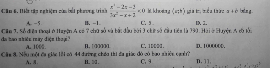 Biết tập nghiệm của bất phương trình  (x^2-2x-3)/3x^2-x+2 <0</tex> là khoảng (a;b) giá trị biểu thức a+b bằng.
A. -5. B. −1. C. 5. D. 2.
Cầu 7. Số điện thoại ở Huyện A có 7 chữ số và bắt đầu bởi 3 chữ số đầu tiên là 790. Hỏi ở Huyện A có tối
đa bao nhiệu máy điện thoại?
A. 1000. B. 100000. C. 10000. D. 1000000.
Câu 8. Nếu một đa giác lồi có 44 đường chéo thì đa giác đó có bao nhiêu cạnh?
A. 8. B. 10. C. 9. D. 11.