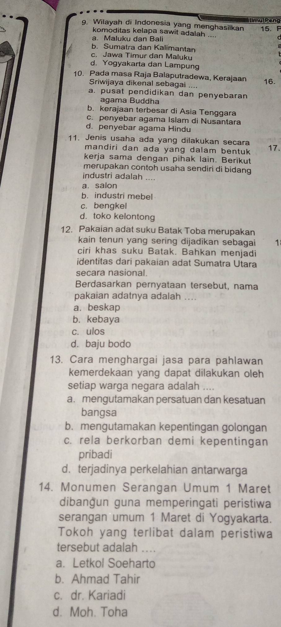 [lmulPeng
9. Wilayah di Indonesia yang menghasilkan 15. P
komoditas kelapa sawit adalah ....
a. Maluku dan Bali
b. Sumatra dan Kalimantan
c. Jawa Timur dan Maluku
d. Yogyakarta dan Lampung
10. Pada masa Raja Balaputradewa, Kerajaan 16.
Sriwijaya dikenal sebagai ....
a. pusat pendidikan dan penyebaran
agama Buddha
b. kerajaan terbesar di Asia Tenggara
c. penyebar agama Islam di Nusantara
d. penyebar agama Hindu
11. Jenis usaha ada yang dilakukan secara 17.
mandiri dan ada yang dalam bentuk
kerja sama dengan pihak lain. Berikut
merupakan contoh usaha sendiri di bidang
industri adalah ....
a. salon
b. industri mebel
c. bengkel
d. toko kelontong
12. Pakaian adat suku Batak Toba merupakan
kain tenun yang sering dijadikan sebagai 1
ciri khas suku Batak. Bahkan menjadi
identitas dari pakaian adat Sumatra Utara
secara nasional.
Berdasarkan pernyataan tersebut, nama
pakaian adatnya adalah ....
a. beskap
b. kebaya
c. ulos
d. baju bodo
13. Cara menghargai jasa para pahlawan
kemerdekaan yang dapat dilakukan oleh
setiap warga negara adalah ....
a. mengutamakan persatuan dan kesatuan
bangsa
b. mengutamakan kepentingan golongan
c. rela berkorban demi kepentingan
pribadi
d. terjadinya perkelahian antarwarga
14. Monumen Serangan Umum 1 Maret
dibangun guna memperingati peristiwa
serangan umum 1 Maret di Yogyakarta.
Tokoh yang terlibat dalam peristiwa
tersebut adalah ....
a. Letkol Soeharto
b. Ahmad Tahir
c. dr. Kariadi
d. Moh. Toha