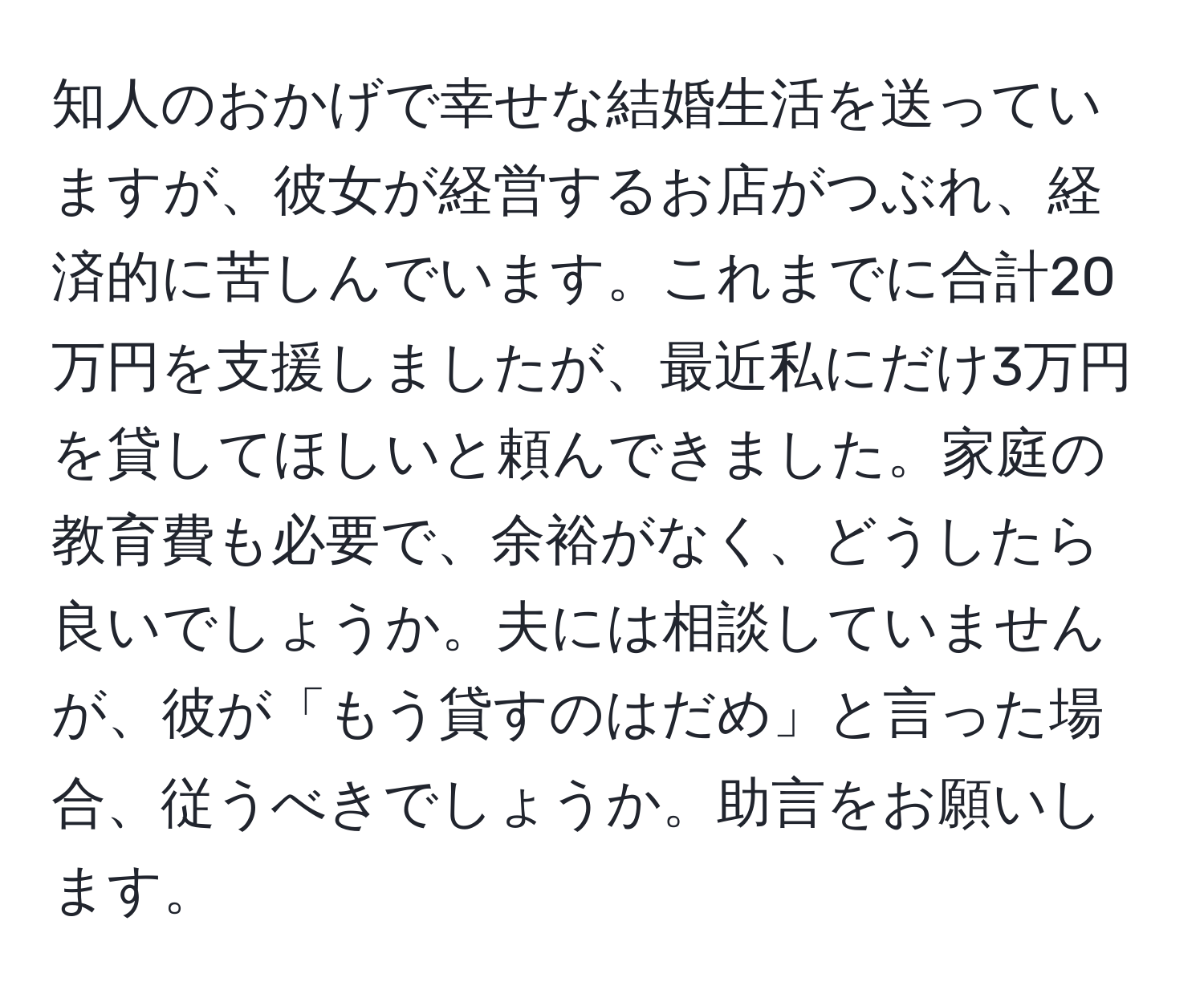 知人のおかげで幸せな結婚生活を送っていますが、彼女が経営するお店がつぶれ、経済的に苦しんでいます。これまでに合計20万円を支援しましたが、最近私にだけ3万円を貸してほしいと頼んできました。家庭の教育費も必要で、余裕がなく、どうしたら良いでしょうか。夫には相談していませんが、彼が「もう貸すのはだめ」と言った場合、従うべきでしょうか。助言をお願いします。