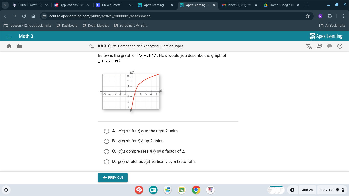 Purnell Swett Hi Applications | Ra Clever | Portal Apex Learning Apex Learning - M Inbox (1,081) - zª Home - Google D
course.apexlearning.com/public/activity/8008003/assessment
robeson.k12.nc.us bookmarks Dashboard Death Marches Schoolnet : My Sch... All Bookmarks
Math 3 Apex Learning
8.8.3 Quiz: Comparing and Analyzing Function Types
Below is the graph of f(x)=2ln (x). How would you describe the graph of
g(x)=4ln (x) ?
A. g(x) shifts f(x) to the right 2 units.
B. g(x) shifts f(x) up 2 units.
C. g(x) compresses f(x) by a factor of 2.
D. g(x) stretches f(x) vertically by a factor of 2.
←PREVIOUS
Jun 24 2:37 US