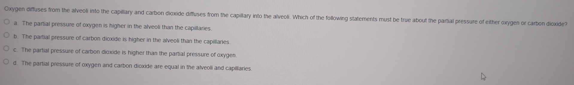 Oxygen diffuses from the alveoli into the capillary and carbon dioxide diffuses from the capillary into the alveoli. Which of the following statements must be true about the partial pressure of either oxygen or carbon dioxide?
a. The partial pressure of oxygen is higher in the alveoli than the capillaries.
b. The partial pressure of carbon dioxide is higher in the alveoli than the capillaries.
c. The partial pressure of carbon dioxide is higher than the partial pressure of oxygen.
d. The partial pressure of oxygen and carbon dioxide are equal in the alveoli and capillaries.