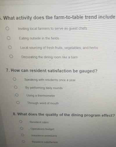 What activity does the farm-to-table trend include
Inviting local farmers to serve as guest chefs
Eating outside in the fields
Local sourcing of fresh fruits, vegetables, and herbs
Decorating the dining room like a barn
7. How can resident satisfaction be gauged?
Speaking with residents once a year
By performing daily rounds
Using a thermometer
Through word of mouth
8. What does the quality of the dining program effect?
Resident rates
Operations budget
Insurance premiums
Resident satisfaction