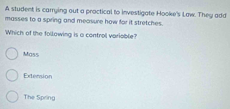 A student is carrying out a practical to investigate Hooke's Law. They add
masses to a spring and measure how far it stretches.
Which of the following is a control variable?
Mass
Extension
The Spring