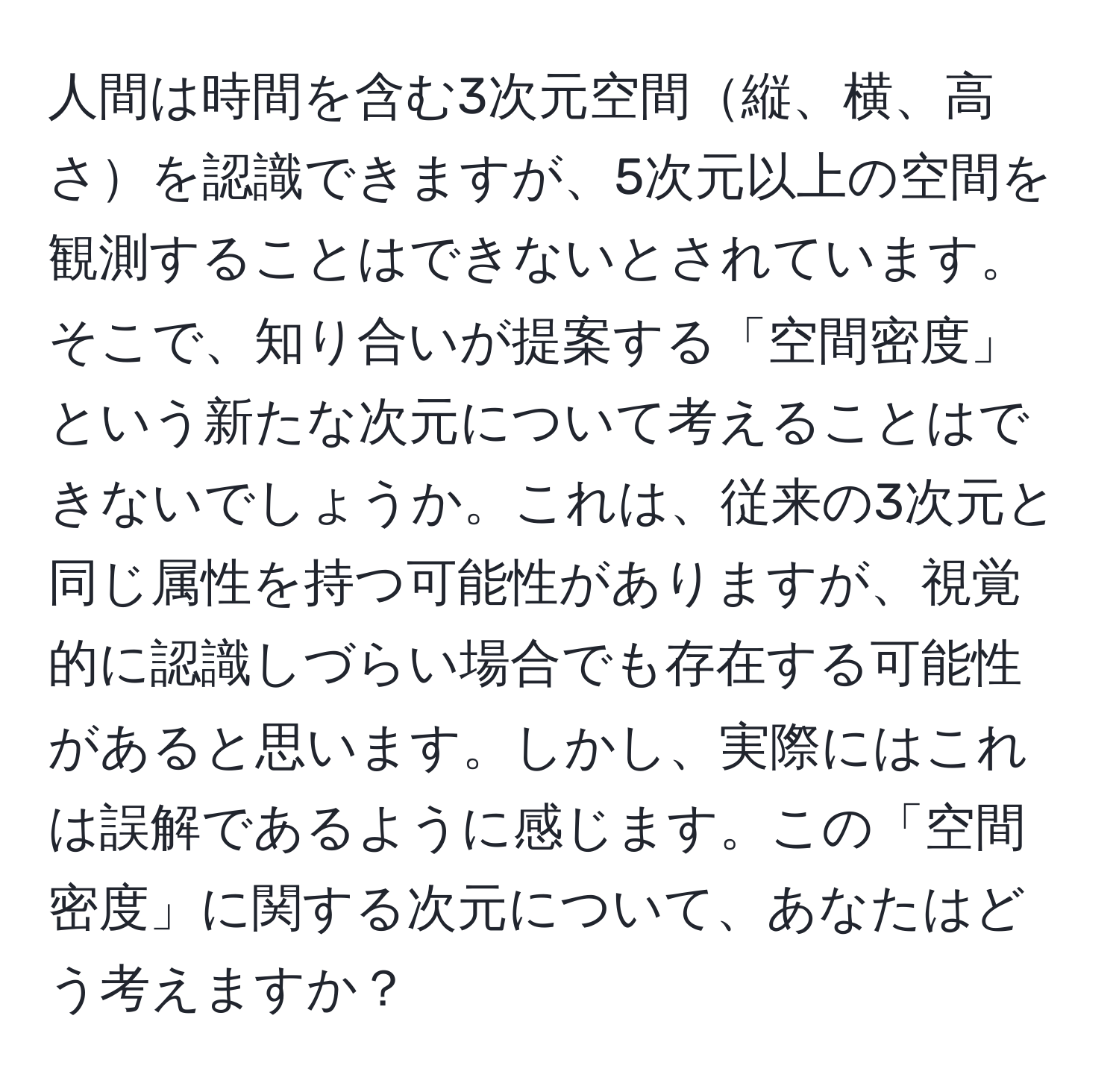 人間は時間を含む3次元空間縦、横、高さを認識できますが、5次元以上の空間を観測することはできないとされています。そこで、知り合いが提案する「空間密度」という新たな次元について考えることはできないでしょうか。これは、従来の3次元と同じ属性を持つ可能性がありますが、視覚的に認識しづらい場合でも存在する可能性があると思います。しかし、実際にはこれは誤解であるように感じます。この「空間密度」に関する次元について、あなたはどう考えますか？