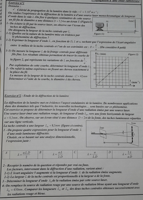 oagution à une ondé famineuse
Exercice nºI
1:  Données :
√  Célérité de propagation de la lumière dans le vide : C=3.10^3ms^(-1);
On réalise l'expérience de la diffraction de la lumière à if Tune source laser monochromatique de longueur
i d'onde dans le vide λ .On fixe à quelques centimètres de cette sou
un fil fin de diamètre a une distance D=5,54m un écran E (Figu
: I- On éclaire le fil par la source laser, on observe sur l'écran des 
taches de diffraction.
On désignera la largeur de la tache centrale par L.
1-1) Quelles est la nature de la lumière mise en évidence par 
le phénomène de diffraction ?
l-2) Exprimer la longueur d'onde λ , en fonction de D, L et a, sachant que l'expression de l'écart angulaire
1 entre le milieu de la tache centrale et l'un de ses extrémités est : θ = lambda /a . (On considère 0 petit)
1-3) On mesure la longueur I de la frange centrale pour différents
fils fins. Les résultats obtenus permettent de tracer la courbe d
la figure 2, qui représente les variations de L en fonction de  1/a .
Par exploitation de cette courbe, déterminer la longueur d'onde 
2 - On refait la même expérience en fixant un cheveu exactement à
la place du fil. 
La mesure de la largeur de la tache centrale donne : L'=42mm
Déterminer à l'aide de la courbe, le diamètre à du cheveu. 
Eercice n°2 : Étude de la diffraction de la lumière
La diffraction de la lumière met en évidence l'aspect ondulatoire de la lumière. De nombreuses applications
dans des domaines tels que l'industrie, les nouvelles technologies.. sont basées sur ce phénomène.
Cet exercice se propose de déterminer la longueur d'onde d'une radiation émise par une source laser.
Une source laser émet une radiation rouge, de longueur d'onde lambda _8 , vers une fente horizontale de largeur
a=0.3mm. On observe, sur un écran situé à une distance D=2m de la fente, des taches lumineuses réparties
sur une ligne verticale.
La tache centrale a une largeur L_x=8 ,5mm (figure ci-contre).
1 - On propose quatre expressions pour la longueur d'onde λ 
d'une onde lumineuse diffractée.
Choisir, en se basant sur une analyse dimensionnelle,
l’expression juste :
2 - Recopier le numéro de la question et répondre par vrai ou faux.
Les facteurs, intervenant dans la diffraction d'une radiation, varient ainsi :
2-1) L'écart angulaire θaugmente si la longueur d'onde λ de la radiation émise augmente.
2-2) La largeur L de la tache centrale est proportionnelle à la largeur a de la fente.
3 - Déterminer la longueur d'onde lambda _n de la radiation émise par cette source laser.
4- On remplace la source de radiation rouge par une source de radiation bleue ayant une longueur d'onde
lambda _y=450mm. Comparer les longueurs L_a et L_8 des deux taches centrales obtenues successivement avec
les radiations rouge et bleue.