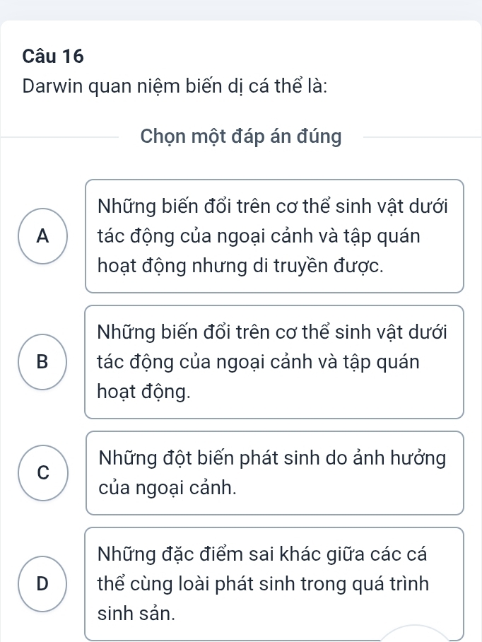 Darwin quan niệm biến dị cá thể là:
Chọn một đáp án đúng
Những biến đổi trên cơ thể sinh vật dưới
A tác động của ngoại cảnh và tập quán
hoạt động nhưng di truyền được.
Những biến đổi trên cơ thể sinh vật dưới
B tác động của ngoại cảnh và tập quán
hoạt động.
C Những đột biến phát sinh do ảnh hưởng
của ngoại cảnh.
Những đặc điểm sai khác giữa các cá
D thể cùng loài phát sinh trong quá trình
sinh sản.