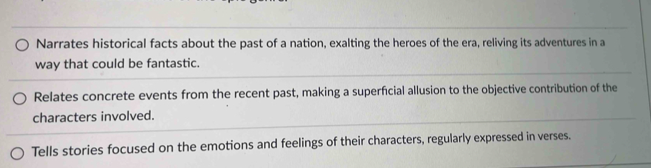 Narrates historical facts about the past of a nation, exalting the heroes of the era, reliving its adventures in a
way that could be fantastic.
Relates concrete events from the recent past, making a superficial allusion to the objective contribution of the
characters involved.
Tells stories focused on the emotions and feelings of their characters, regularly expressed in verses.