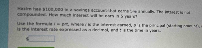 Hakim has $100,000 in a savings account that earns 5% annually. The interest is not 
compounded. How much interest will he earn in 5 years? 
Use the formula i= prt, where / is the interest earned, p is the principal (starting amount), 
is the interest rate expressed as a decimal, and t is the time in years.
$