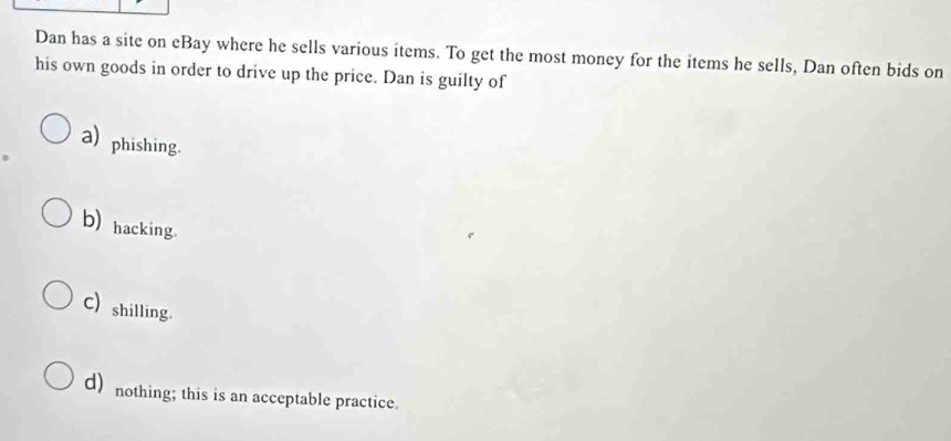 Dan has a site on eBay where he sells various items. To get the most money for the items he sells, Dan often bids on
his own goods in order to drive up the price. Dan is guilty of
a) phishing.
b) hacking.
C) shilling.
d) nothing; this is an acceptable practice.